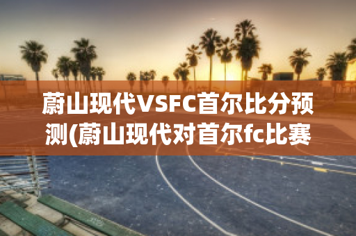 蔚山现代VSFC首尔比分预测(蔚山现代对首尔fc比赛直播)