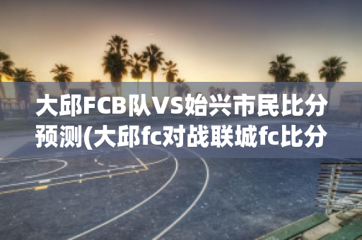 大邱FCB队VS始兴市民比分预测(大邱fc对战联城fc比分预测)