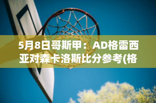 5月8日哥斯甲：AD格雷西亚对森卡洛斯比分参考(格雷西vs泰森)