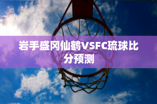 岩手盛冈仙鹤VSFC琉球比分预测