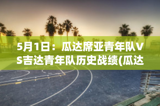 5月1日：瓜达席亚青年队VS吉达青年队历史战绩(瓜达尔2021)