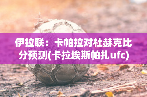 伊拉联：卡帕拉对杜赫克比分预测(卡拉埃斯帕扎ufc)