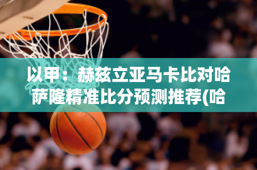 以甲：赫兹立亚马卡比对哈萨隆精准比分预测推荐(哈兹秒杀扎马斯)