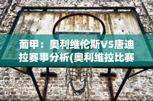 葡甲：奥利维伦斯VS唐迪拉赛事分析(奥利维拉比赛视频)