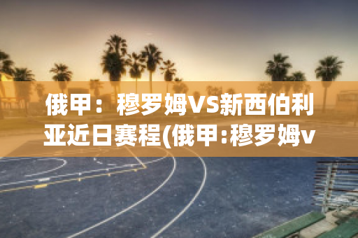 俄甲：穆罗姆VS新西伯利亚近日赛程(俄甲:穆罗姆vs新西伯利亚近日赛程预测)