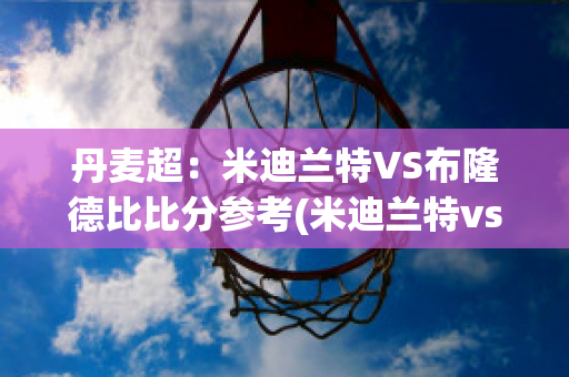 丹麦超：米迪兰特VS布隆德比比分参考(米迪兰特vs北西兰)