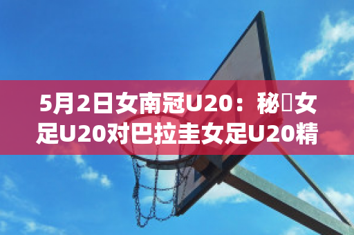 5月2日女南冠U20：秘魯女足U20对巴拉圭女足U20精准比分预测推荐(秘鲁和巴拉圭足球)