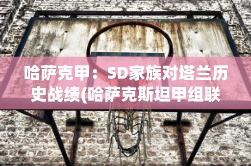 哈萨克甲：SD家族对塔兰历史战绩(哈萨克斯坦甲组联赛ds)