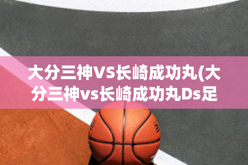 大分三神VS长崎成功丸(大分三神vs长崎成功丸Ds足球)