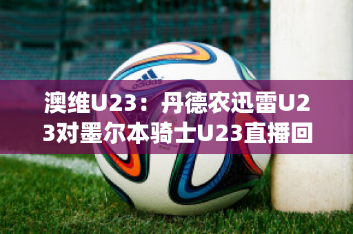 澳维U23：丹德农迅雷U23对墨尔本骑士U23直播回放(丹德农城u21)