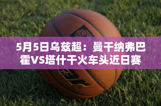 5月5日乌兹超：曼干纳弗巴霍VS塔什干火车头近日赛程