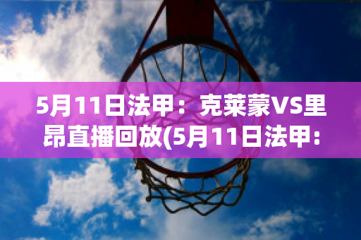 5月11日法甲：克莱蒙VS里昂直播回放(5月11日法甲:克莱蒙vs里昂直播回放在线观看)