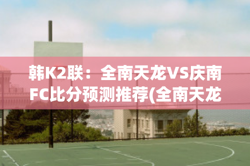 韩K2联：全南天龙VS庆南FC比分预测推荐(全南天龙对首尔埃兰的比分预测)