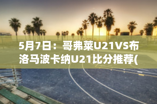 5月7日：哥弗莱U21VS布洛马波卡纳U21比分推荐(哥伦布对费城直播)