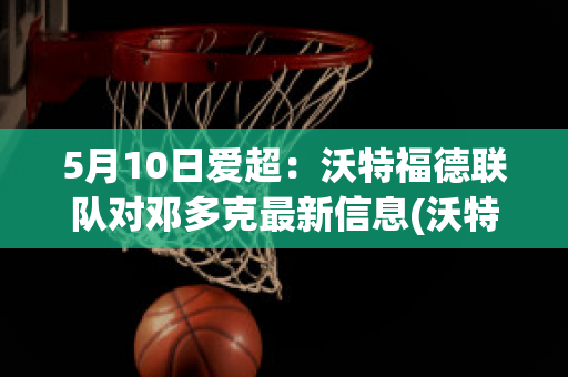 5月10日爱超：沃特福德联队对邓多克最新信息(沃特福德重返英超)