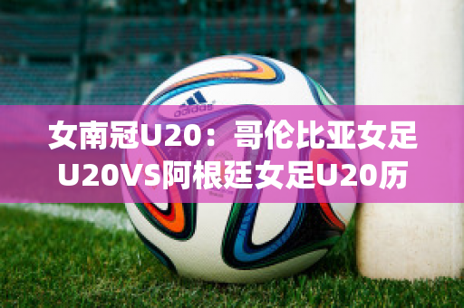 女南冠U20：哥伦比亚女足U20VS阿根廷女足U20历史交锋(阿根廷u23对哥伦比亚u23直播)