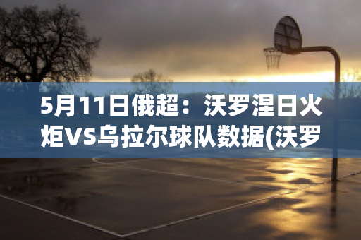 5月11日俄超：沃罗涅日火炬VS乌拉尔球队数据(沃罗涅日火炬对莫斯科鱼雷)