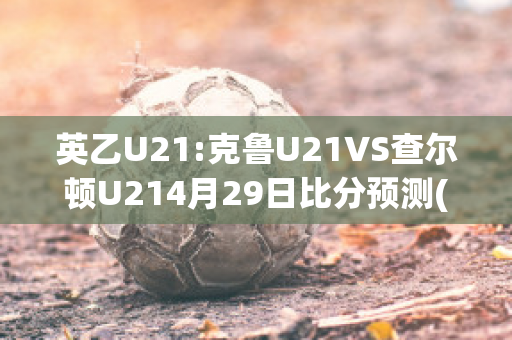 英乙U21:克鲁U21VS查尔顿U214月29日比分预测(克鲁u23vs伊普斯维奇u23)