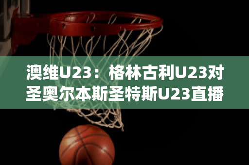 澳维U23：格林古利U23对圣奥尔本斯圣特斯U23直播回放(格林nba)