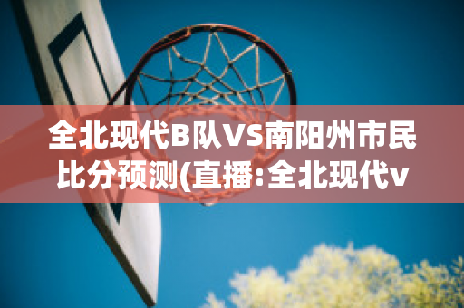 全北现代B队VS南阳州市民比分预测(直播:全北现代vs)