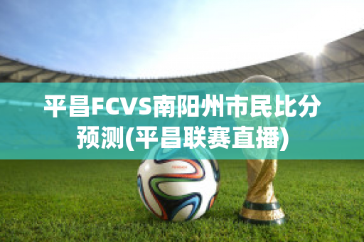 平昌FCVS南阳州市民比分预测(平昌联赛直播)