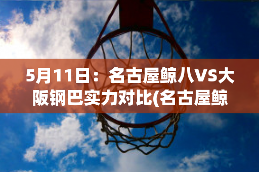 5月11日：名古屋鲸八VS大阪钢巴实力对比(名古屋鲸鱼对大阪钢巴的比分预测)