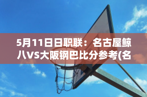 5月11日日职联：名古屋鲸八VS大阪钢巴比分参考(名古屋鲸八对阵大阪钢巴)