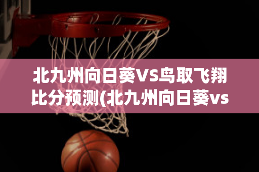 北九州向日葵VS鸟取飞翔比分预测(北九州向日葵vs町田泽维亚比分预测)