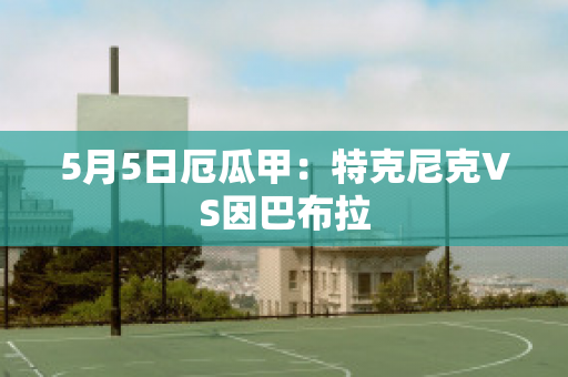 5月5日厄瓜甲：特克尼克VS因巴布拉