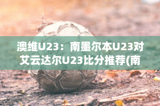 澳维U23：南墨尔本U23对艾云达尔U23比分推荐(南墨尔本足球俱乐部)