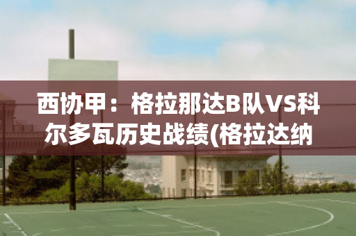 西协甲：格拉那达B队VS科尔多瓦历史战绩(格拉达纳vs西班牙人)