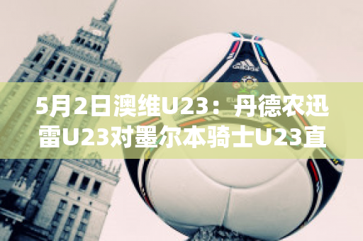 5月2日澳维U23：丹德农迅雷U23对墨尔本骑士U23直播回放(丹德农城u21)