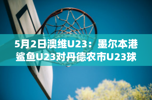 5月2日澳维U23：墨尔本港鲨鱼U23对丹德农市U23球队数据(墨尔本港鲨鱼对休姆)