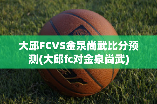 大邱FCVS金泉尚武比分预测(大邱fc对金泉尚武)