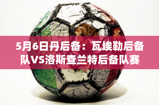 5月6日丹后备：瓦埃勒后备队VS洛斯查兰特后备队赛前解析(瓦埃勒足球俱乐部)