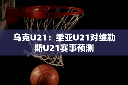 乌克U21：柔亚U21对维勒斯U21赛事预测