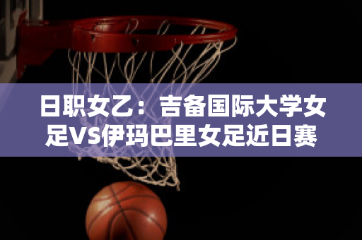 日职女乙：吉备国际大学女足VS伊玛巴里女足近日赛程