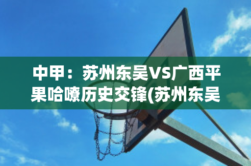 中甲：苏州东吴VS广西平果哈嘹历史交锋(苏州东吴vs新疆比分)