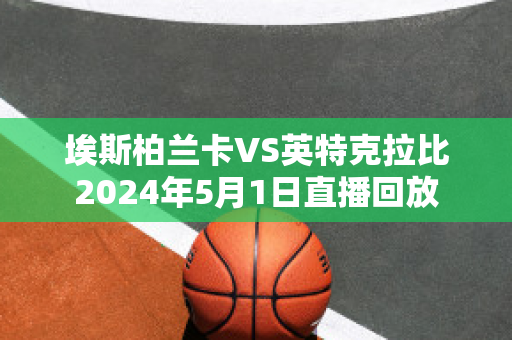 埃斯柏兰卡VS英特克拉比2024年5月1日直播回放