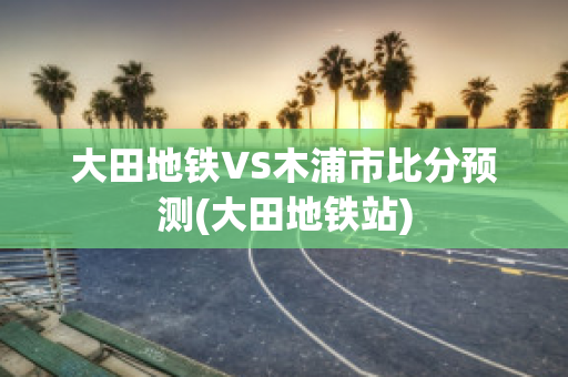 大田地铁VS木浦市比分预测(大田地铁站)