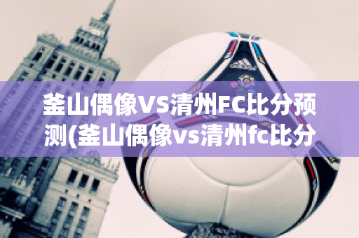 釜山偶像VS清州FC比分预测(釜山偶像vs清州fc比分预测分析)