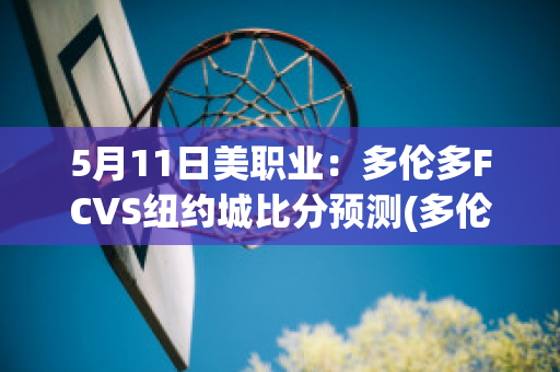 5月11日美职业：多伦多FCVS纽约城比分预测(多伦多fc对纽约城的比分预测)