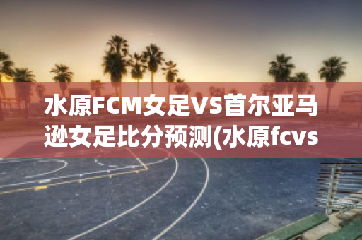 水原FCM女足VS首尔亚马逊女足比分预测(水原fcvs仁川联比分)