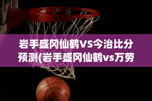 岩手盛冈仙鹤VS今治比分预测(岩手盛冈仙鹤vs万劳雷八户)