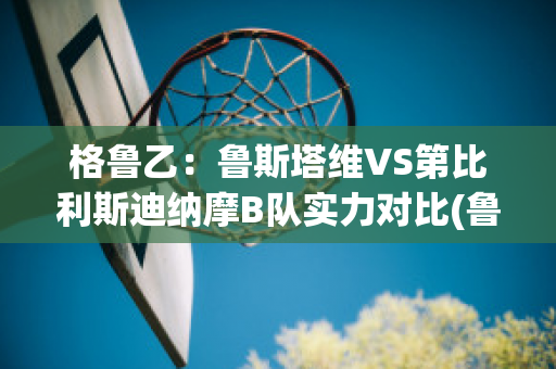 格鲁乙：鲁斯塔维VS第比利斯迪纳摩B队实力对比(鲁斯塔维托)