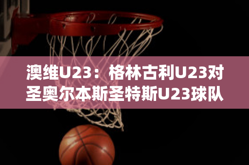 澳维U23：格林古利U23对圣奥尔本斯圣特斯U23球队数据(格林和奥尼尔)