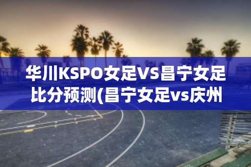 华川KSPO女足VS昌宁女足比分预测(昌宁女足vs庆州fc女足)