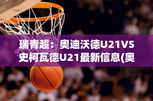 瑞青超：奥迪沃德U21VS史柯瓦德U21最新信息(奥勒沃坎迪)