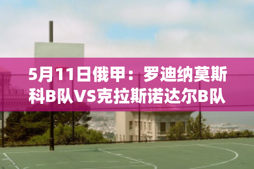 5月11日俄甲：罗迪纳莫斯科B队VS克拉斯诺达尔B队比分预测(莫斯科罗迪纳球队)