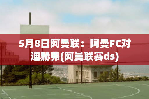 5月8日阿曼联：阿曼FC对迪赫弗(阿曼联赛ds)